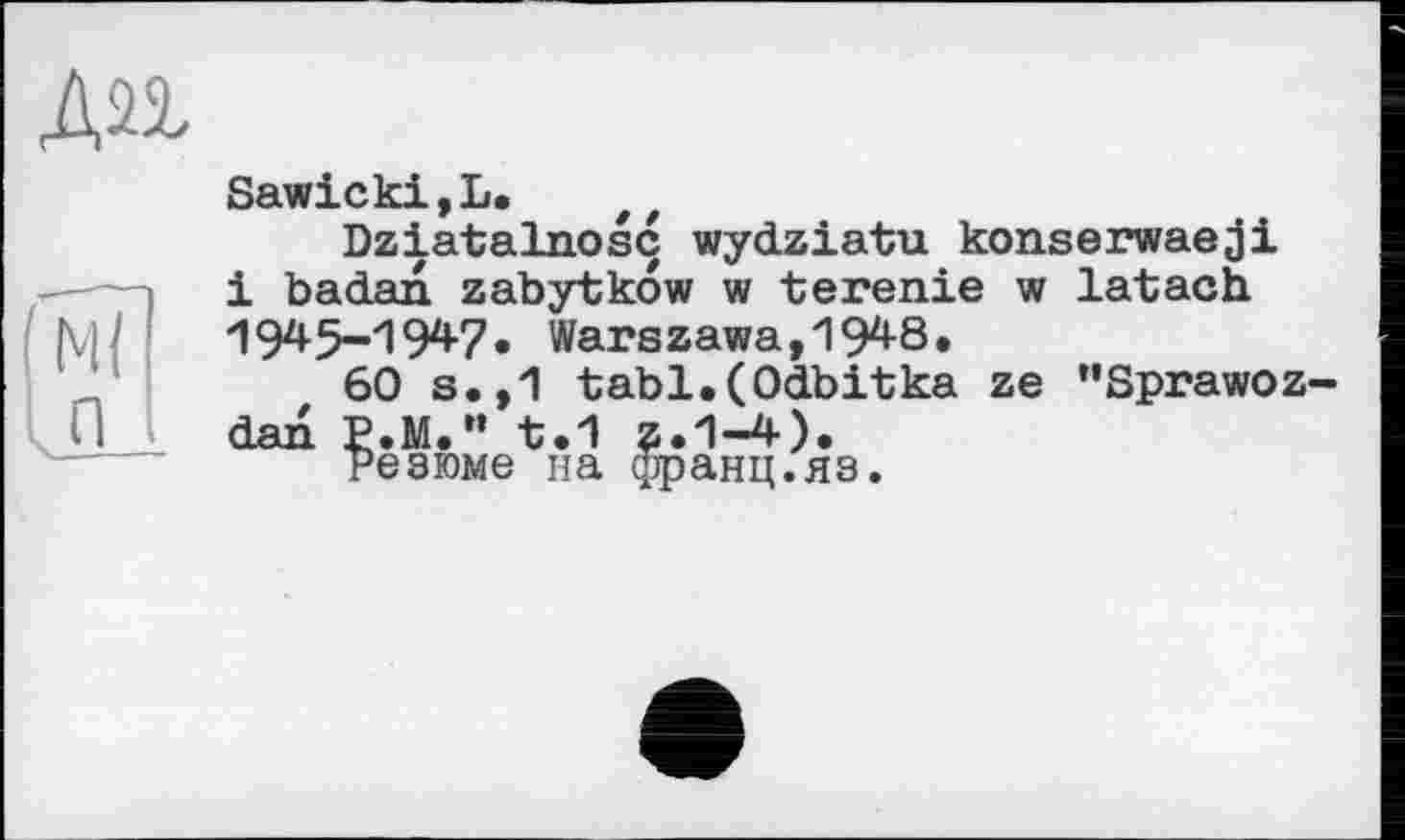 ﻿An
М( л
Sawicki,L. ef
Dziatalnosc wydziatu konserwaeji і badan zabytkow w terenie w latach 1945-'!947, Warszawa,1948.
60 s.,1 tabl.(Odbitka ze "Sprawoz-dan P.M." t.1 z.1-4).
резюме на франц.яз.